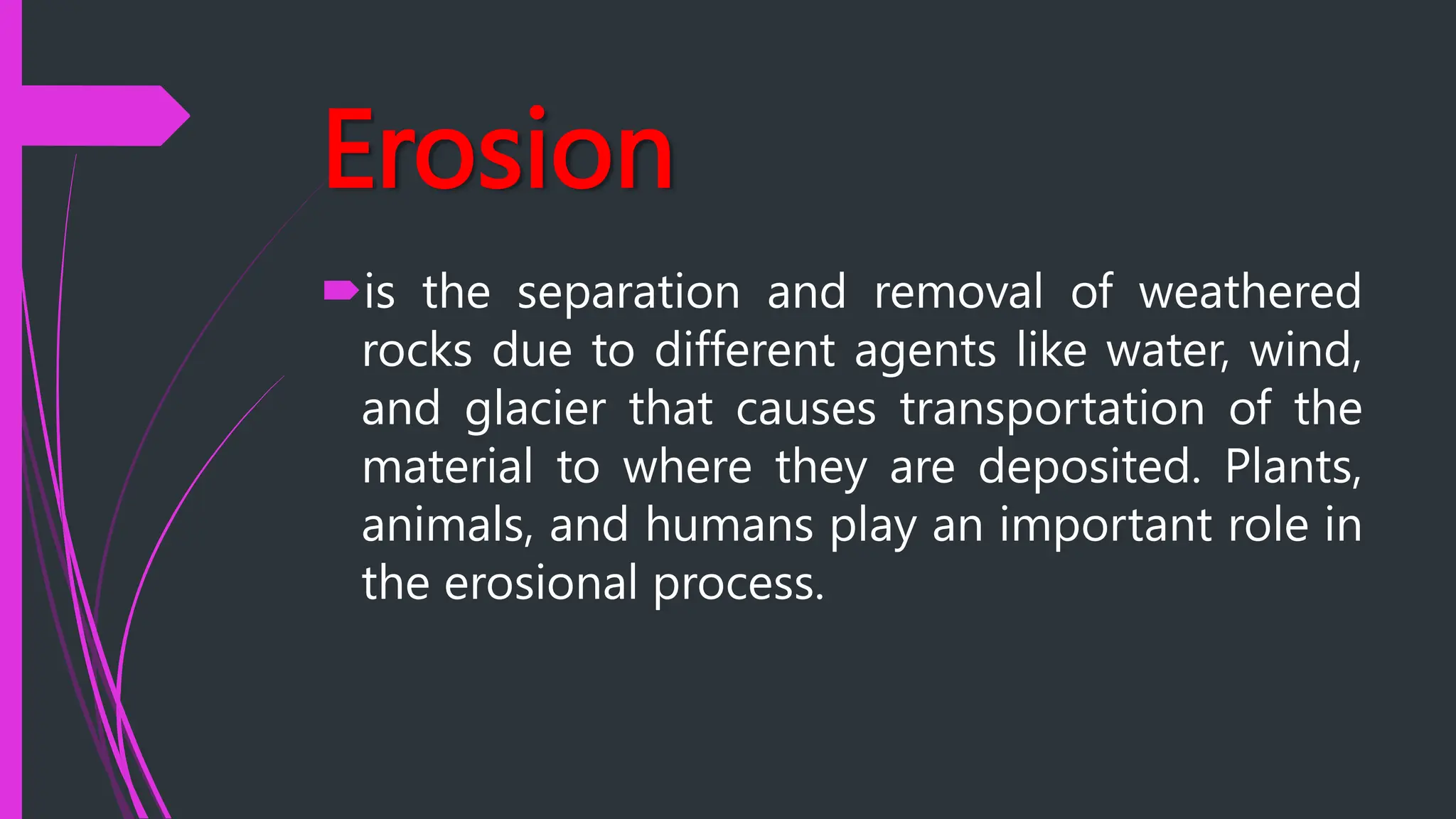 Erosion
is the separation and removal of weathered
rocks due to different agents like water, wind,
and glacier that causes transportation of the
material to where they are deposited. Plants,
animals, and humans play an important role in
the erosional process.
 