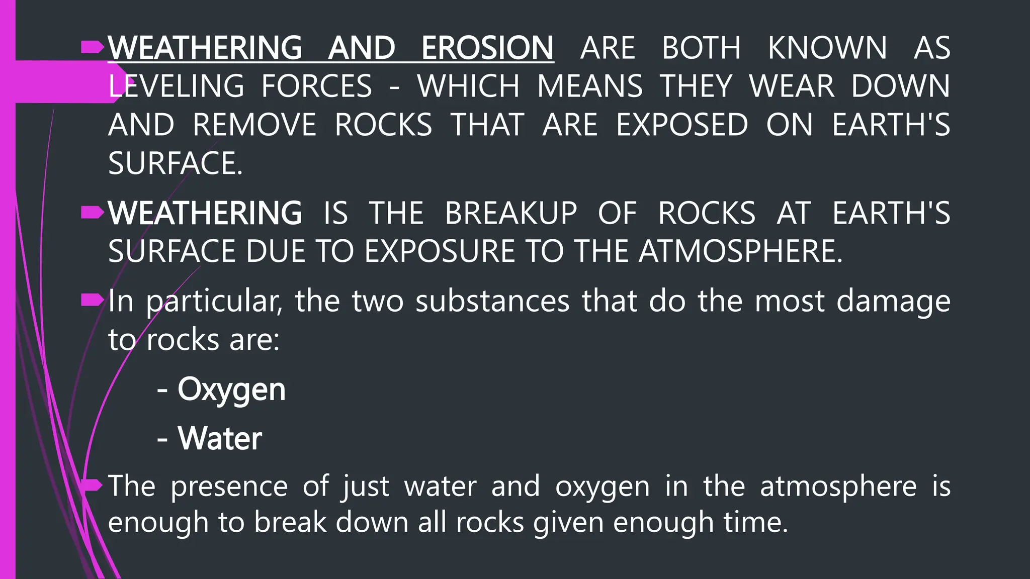 WEATHERING AND EROSION ARE BOTH KNOWN AS
LEVELING FORCES - WHICH MEANS THEY WEAR DOWN
AND REMOVE ROCKS THAT ARE EXPOSED ON EARTH'S
SURFACE.
WEATHERING IS THE BREAKUP OF ROCKS AT EARTH'S
SURFACE DUE TO EXPOSURE TO THE ATMOSPHERE.
In particular, the two substances that do the most damage
to rocks are:
- Oxygen
- Water
The presence of just water and oxygen in the atmosphere is
enough to break down all rocks given enough time.
 