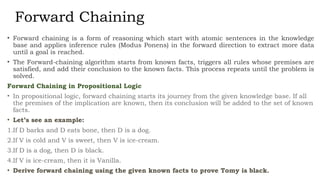 Forward Chaining
• Forward chaining is a form of reasoning which start with atomic sentences in the knowledge
base and applies inference rules (Modus Ponens) in the forward direction to extract more data
until a goal is reached.
• The Forward-chaining algorithm starts from known facts, triggers all rules whose premises are
satisfied, and add their conclusion to the known facts. This process repeats until the problem is
solved.
Forward Chaining in Propositional Logic
• In propositional logic, forward chaining starts its journey from the given knowledge base. If all
the premises of the implication are known, then its conclusion will be added to the set of known
facts.
• Let’s see an example:
1.If D barks and D eats bone, then D is a dog.
2.If V is cold and V is sweet, then V is ice-cream.
3.If D is a dog, then D is black.
4.If V is ice-cream, then it is Vanilla.
• Derive forward chaining using the given known facts to prove Tomy is black.
 