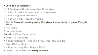 • Let’s see an example:
1.If D barks and D eats bone, then D is a dog.
2.If V is cold and V is sweet, then V is ice-cream.
3.If D is a dog, then D is black.
4.If V is ice-cream, then it is Vanilla.
• Derive forward chaining using the given known facts to prove Tomy is
black.
Tomy barks.
Tomy eats bone.
Solution: Given Tomy barks.
• From (1), it is clear:
• If Tomy barks and Tomy eats bone, then Tomy is a dog.
• From (3), it is clear:
• If Tomy is a dog, then Tomy is black.
• Hence, it is proved that Tomy is black.
 