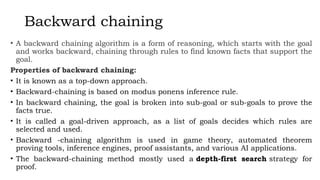 Backward chaining
• A backward chaining algorithm is a form of reasoning, which starts with the goal
and works backward, chaining through rules to find known facts that support the
goal.
Properties of backward chaining:
• It is known as a top-down approach.
• Backward-chaining is based on modus ponens inference rule.
• In backward chaining, the goal is broken into sub-goal or sub-goals to prove the
facts true.
• It is called a goal-driven approach, as a list of goals decides which rules are
selected and used.
• Backward -chaining algorithm is used in game theory, automated theorem
proving tools, inference engines, proof assistants, and various AI applications.
• The backward-chaining method mostly used a depth-first search strategy for
proof.
 