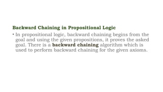 Backward Chaining in Propositional Logic
• In propositional logic, backward chaining begins from the
goal and using the given propositions, it proves the asked
goal. There is a backward chaining algorithm which is
used to perform backward chaining for the given axioms.
 