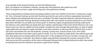 As an example of the forward chaining, we have the following rules:
Rule 1 If symptoms are headache, sneezing, running nose and sorethroat, then patient has cold.
Rule 2 If symptoms are fever, cough and running nose, then patient has measles.
Facts are generated in working memory by asking questions to the user whether he has fever, running nose, cough,
etc. Thus, in forward chaining, we start with the facts given by the user and try to find an appropriate rule whose iſ
part is satisfied and subsequently the then part is concluded. The other important inference mechanism that we are
familiar with is backward chaining. Backward chaining starts with a list of goals and works backwards to see if there is
data which will allow it to conclude any of these goals. An inference engine using backward chaining would search
the inference rules until it finds one whose then part matches a desired goal. If the if part of that inference rule is not
known to be true, then it is added to the list of goals. Consider the same example discussed above. In order to satisfy
a goal called cold, the inference engine will select a rule with conclusion as cold and will try to find the facts in the if
part of the role whether the user has headache, sneezing, running nose, and sore throat. If yes, then cold is
established otherwise it tries other rule for goal, if it exists. If we are not able to satsify all the rules with the goal cold
then other goals such as measles will be tried. Using rule 2, if the symptoms of the user are fever, running nose, and
cough, then measles is concluded. The inference engine using backward chaining tries to prove conclusion of the
rules one by one till it succeeds or all the rules are exhausted. Because the list of goals determines which rules would
be selected and used, this method is also known as goal-driven method.
 