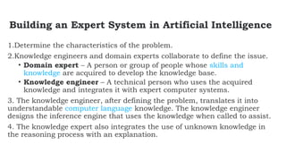 Building an Expert System in Artificial Intelligence
1.Determine the characteristics of the problem.
2.Knowledge engineers and domain experts collaborate to define the issue.
• Domain expert – A person or group of people whose skills and
knowledge are acquired to develop the knowledge base.
• Knowledge engineer – A technical person who uses the acquired
knowledge and integrates it with expert computer systems.
3. The knowledge engineer, after defining the problem, translates it into
understandable computer language knowledge. The knowledge engineer
designs the inference engine that uses the knowledge when called to assist.
4. The knowledge expert also integrates the use of unknown knowledge in
the reasoning process with an explanation.
 