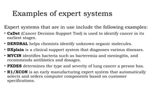 Examples of expert systems
Expert systems that are in use include the following examples:
• CaDet (Cancer Decision Support Tool) is used to identify cancer in its
earliest stages.
• DENDRAL helps chemists identify unknown organic molecules.
• DXplain is a clinical support system that diagnoses various diseases.
• MYCIN identifies bacteria such as bacteremia and meningitis, and
recommends antibiotics and dosages.
• PXDES determines the type and severity of lung cancer a person has.
• R1/XCON is an early manufacturing expert system that automatically
selects and orders computer components based on customer
specifications.
 