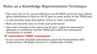 Rules as a Knowledge Representation Technique
• The term rule in AI, can be defined as an IF-THEN structure that relates
given information or facts in the IF part to some action in the THEN part.
• A rule provides some description of how to solve a problem.
• Rule are relatively easy to create and understand
• Any rules consists of two parts: the IF part, called the antecedent
(premise or condition) and the THEN part called the consequent
(conclusion or action)
IF <antecedent> THEN <consequent>
• A rule can have multiple antecedents joined by the keywords AND
(conjunction), OR (disjunction) or a combination of both.
 