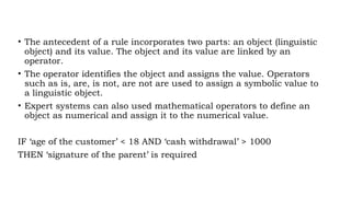 • The antecedent of a rule incorporates two parts: an object (linguistic
object) and its value. The object and its value are linked by an
operator.
• The operator identifies the object and assigns the value. Operators
such as is, are, is not, are not are used to assign a symbolic value to
a linguistic object.
• Expert systems can also used mathematical operators to define an
object as numerical and assign it to the numerical value.
IF ‘age of the customer’ < 18 AND ‘cash withdrawal’ > 1000
THEN ‘signature of the parent’ is required
 
