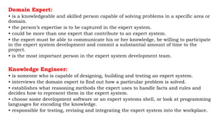 Domain Expert:
• is a knowledgeable and skilled person capable of solving problems in a specific area or
domain.
• the person’s expertise is to be captured in the expert system.
• could be more than one expert that contribute to an expert system.
• the expert must be able to communicate his or her knowledge, be willing to participate
in the expert system development and commit a substantial amount of time to the
project.
• is the most important person in the expert system development team.
Knowledge Engineer:
• is someone who is capable of designing, building and testing an expert system.
• interviews the domain expert to find out how a particular problem is solved.
• establishes what reasoning methods the expert uses to handle facts and rules and
decides how to represent them in the expert system.
• choose some development software or an expert systems shell, or look at programming
languages for encoding the knowledge.
• responsible for testing, revising and integrating the expert system into the workplace.
 