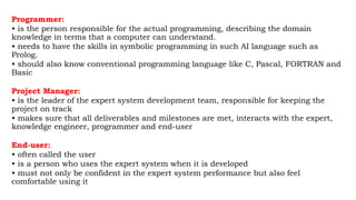 Programmer:
• is the person responsible for the actual programming, describing the domain
knowledge in terms that a computer can understand.
• needs to have the skills in symbolic programming in such AI language such as
Prolog.
• should also know conventional programming language like C, Pascal, FORTRAN and
Basic
Project Manager:
• is the leader of the expert system development team, responsible for keeping the
project on track
• makes sure that all deliverables and milestones are met, interacts with the expert,
knowledge engineer, programmer and end-user
End-user:
• often called the user
• is a person who uses the expert system when it is developed
• must not only be confident in the expert system performance but also feel
comfortable using it
 