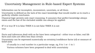 Uncertainty Management in Rule-based Expert Systems
Information can be incomplete, inconsistent, uncertain, or all three.
Uncertainty is defined as the lack of the exact knowledge that would enable us to reach a
perfectly reliable conclusion.
Classical logic permits only exact reasoning. It assumes that perfect knowledge always
exists and the law of the excluded middle can always be applied:
IF A is true IF A is false THEN A is not false THEN A is not
true
Facts and inferences dealt with so far have been categorical - either true or false; real life
facts and rules are often less than certain
Uncertainty can be expressed numerically as certainty/confidence factor (cf) or measure of
belief (mb)
cf usually is a real number in a particular range, eg, 0 to 1 or -1 to 1
Various schemes have been proposed to deal with uncertainty
 