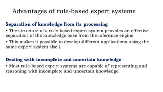 Advantages of rule-based expert systems
Separation of knowledge from its processing
• The structure of a rule-based expert system provides an effective
separation of the knowledge base from the inference engine.
• This makes it possible to develop different applications using the
same expert system shell.
Dealing with incomplete and uncertain knowledge
• Most rule-based expert systems are capable of representing and
reasoning with incomplete and uncertain knowledge.
 