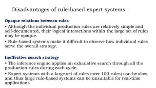 Disadvantages of rule-based expert systems
Opaque relations between rules
• Although the individual production rules are relatively simple and
self-documented, their logical interactions within the large set of rules
may be opaque.
• Rule-based systems make it difficult to observe how individual rules
serve the overall strategy.
Ineffective search strategy
• The inference engine applies an exhaustive search through all the
production rules during each cycle.
• Expert systems with a large set of rules (over 100 rules) can be slow,
and thus large rule-based systems can be unsuitable for real-time
applications
 