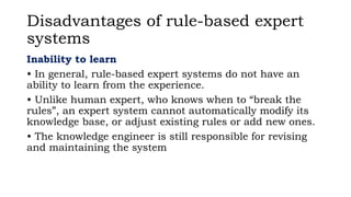 Disadvantages of rule-based expert
systems
Inability to learn
• In general, rule-based expert systems do not have an
ability to learn from the experience.
• Unlike human expert, who knows when to “break the
rules”, an expert system cannot automatically modify its
knowledge base, or adjust existing rules or add new ones.
• The knowledge engineer is still responsible for revising
and maintaining the system
 