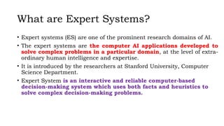 What are Expert Systems?
• Expert systems (ES) are one of the prominent research domains of AI.
• The expert systems are the computer AI applications developed to
solve complex problems in a particular domain, at the level of extra-
ordinary human intelligence and expertise.
• It is introduced by the researchers at Stanford University, Computer
Science Department.
• Expert System is an interactive and reliable computer-based
decision-making system which uses both facts and heuristics to
solve complex decision-making problems.
 