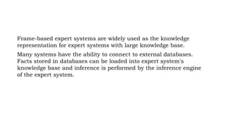 Frame-based expert systems are widely used as the knowledge
representation for expert systems with large knowledge base.
Many systems have the ability to connect to external databases.
Facts stored in databases can be loaded into expert system's
knowledge base and inference is performed by the inference engine
of the expert system.
 