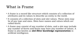 What is Frame
• A frame is a record like structure which consists of a collection of
attributes and its values to describe an entity in the world.
• It consists of a collection of slots and slot values. These slots may
be of any type and sizes. Slots have names and values which are
called facets.
• A frame may consist of any number of slots, and a slot may include
any number of facets and facets may have any number of values. A
frame is also known as slot-filter knowledge representation in
artificial intelligence.
 