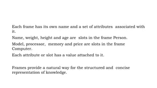 Each frame has its own name and a set of attributes associated with
it.
Name, weight, height and age are slots in the frame Person.
Model, processor, memory and price are slots in the frame
Computer.
Each attribute or slot has a value attached to it.
Frames provide a natural way for the structured and concise
representation of knowledge.
 