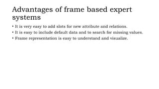 Advantages of frame based expert
systems
• It is very easy to add slots for new attribute and relations.
• It is easy to include default data and to search for missing values.
• Frame representation is easy to understand and visualize.
 