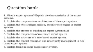 Question bank
1. What is expert systems? Explain the characteristics of the expert
systems.
2. Explain the components or architecture of the expert systems.
3. Explain the two strategies used by the inference engine in expert
systems.
4. Explain the process of building an expert system in AI
5. Explain the components of rule-based expert system
6. Explain the structure of a rule-based expert system.
7. Explain the conflict resolution and uncertainty management in rule-
based expert system
8. Explain frame in frame based expert system.
 