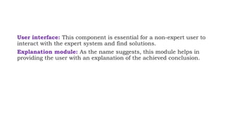 User interface: This component is essential for a non-expert user to
interact with the expert system and find solutions.
Explanation module: As the name suggests, this module helps in
providing the user with an explanation of the achieved conclusion.
 