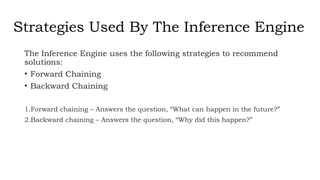 Strategies Used By The Inference Engine
The Inference Engine uses the following strategies to recommend
solutions:
• Forward Chaining
• Backward Chaining
1.Forward chaining – Answers the question, “What can happen in the future?”
2.Backward chaining – Answers the question, “Why did this happen?”
 
