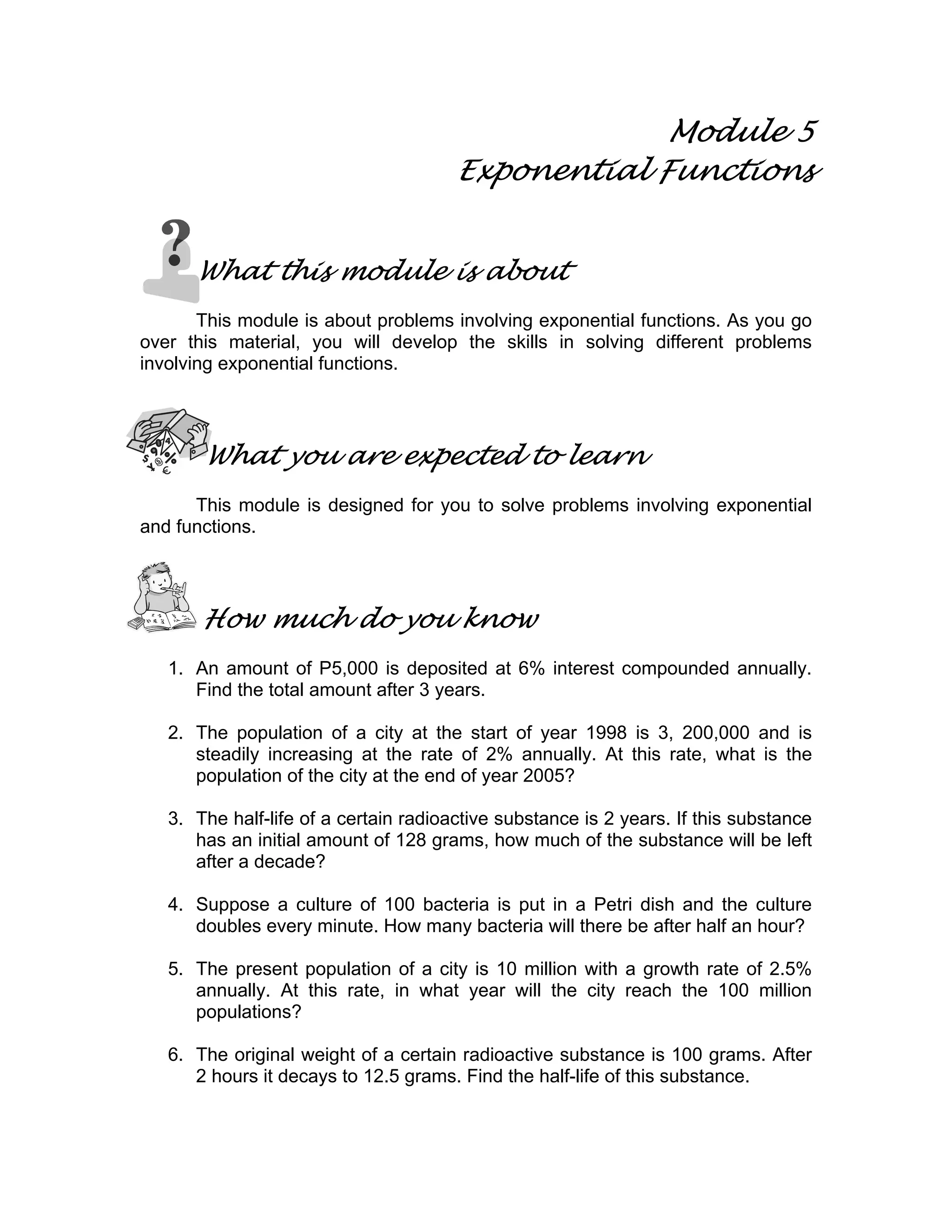 Module 5
Exponential Functions
What this module is about
This module is about problems involving exponential functions. As you go
over this material, you will develop the skills in solving different problems
involving exponential functions.
What you are expected to learn
This module is designed for you to solve problems involving exponential
and functions.
How much do you know
1. An amount of P5,000 is deposited at 6% interest compounded annually.
Find the total amount after 3 years.
2. The population of a city at the start of year 1998 is 3, 200,000 and is
steadily increasing at the rate of 2% annually. At this rate, what is the
population of the city at the end of year 2005?
3. The half-life of a certain radioactive substance is 2 years. If this substance
has an initial amount of 128 grams, how much of the substance will be left
after a decade?
4. Suppose a culture of 100 bacteria is put in a Petri dish and the culture
doubles every minute. How many bacteria will there be after half an hour?
5. The present population of a city is 10 million with a growth rate of 2.5%
annually. At this rate, in what year will the city reach the 100 million
populations?
6. The original weight of a certain radioactive substance is 100 grams. After
2 hours it decays to 12.5 grams. Find the half-life of this substance.
 