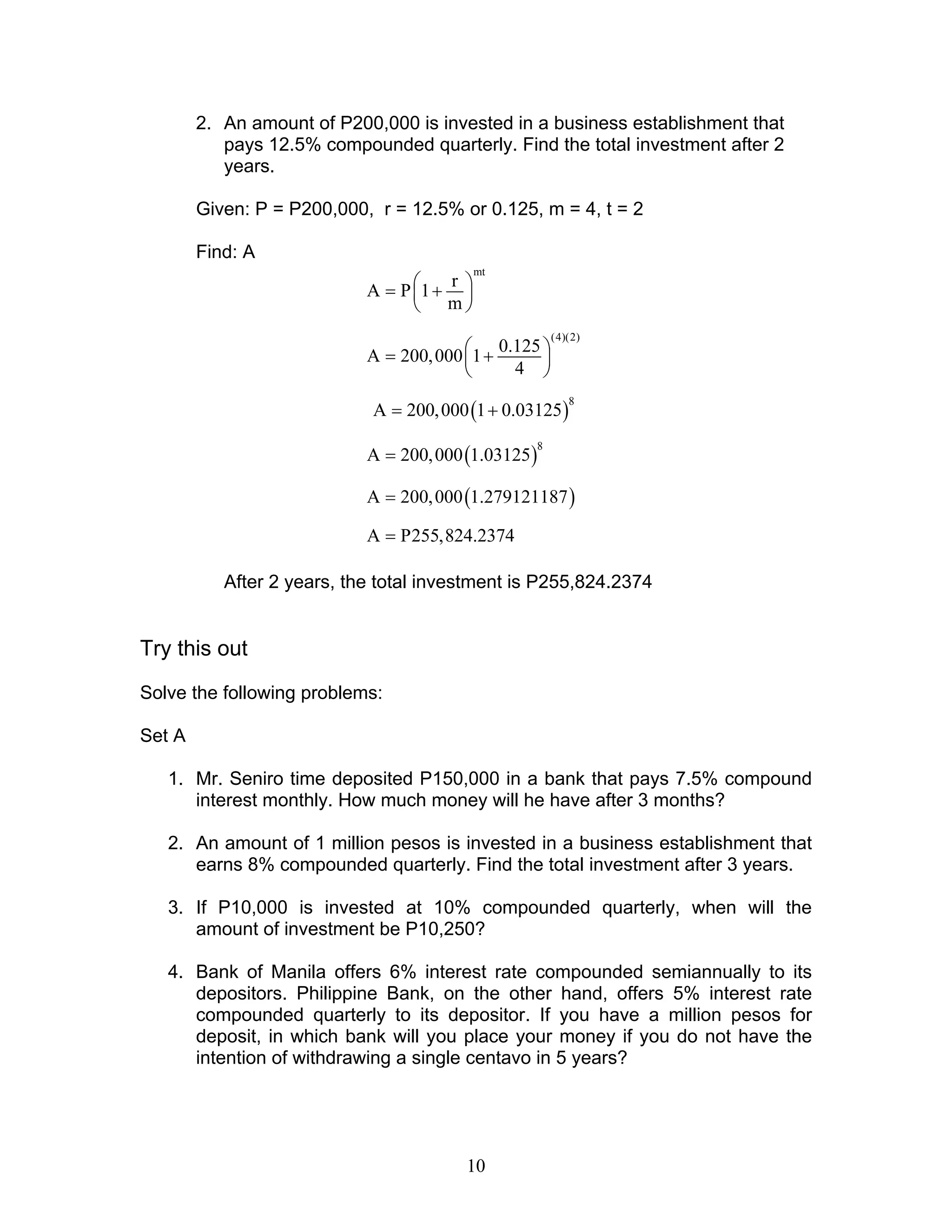 10
2. An amount of P200,000 is invested in a business establishment that
pays 12.5% compounded quarterly. Find the total investment after 2
years.
Given: P = P200,000, r = 12.5% or 0.125, m = 4, t = 2
Find: A
mt
r
A P 1
m
 = + 
 
(4)(2)
0.125
A 200,000 1
4
 = + 
 
( )
8
A 200,000 1 0.03125= +
( )
8
A 200,000 1.03125=
( )A 200,000 1.279121187=
A P255,824.2374=
After 2 years, the total investment is P255,824.2374
Try this out
Solve the following problems:
Set A
1. Mr. Seniro time deposited P150,000 in a bank that pays 7.5% compound
interest monthly. How much money will he have after 3 months?
2. An amount of 1 million pesos is invested in a business establishment that
earns 8% compounded quarterly. Find the total investment after 3 years.
3. If P10,000 is invested at 10% compounded quarterly, when will the
amount of investment be P10,250?
4. Bank of Manila offers 6% interest rate compounded semiannually to its
depositors. Philippine Bank, on the other hand, offers 5% interest rate
compounded quarterly to its depositor. If you have a million pesos for
deposit, in which bank will you place your money if you do not have the
intention of withdrawing a single centavo in 5 years?
 