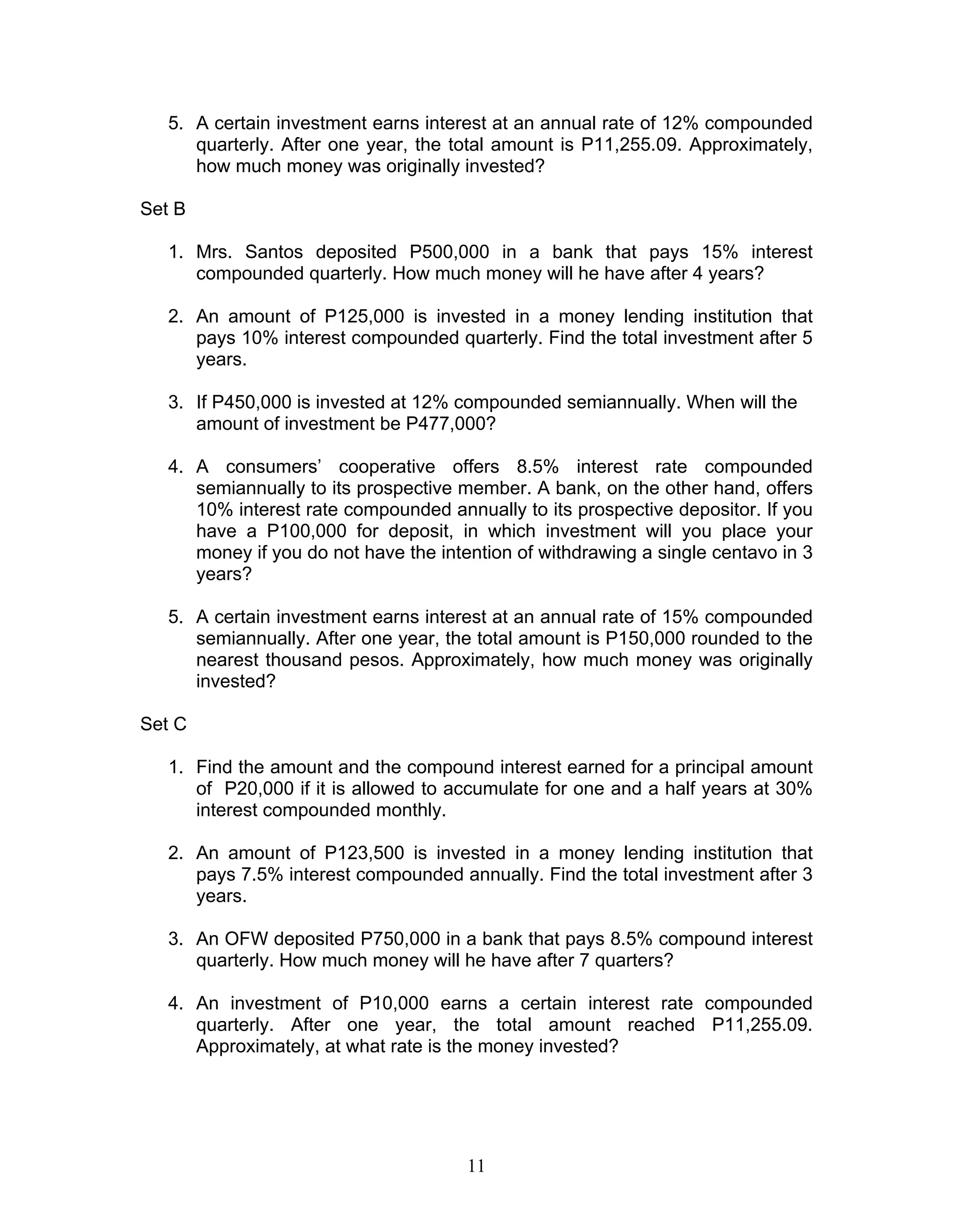 11
5. A certain investment earns interest at an annual rate of 12% compounded
quarterly. After one year, the total amount is P11,255.09. Approximately,
how much money was originally invested?
Set B
1. Mrs. Santos deposited P500,000 in a bank that pays 15% interest
compounded quarterly. How much money will he have after 4 years?
2. An amount of P125,000 is invested in a money lending institution that
pays 10% interest compounded quarterly. Find the total investment after 5
years.
3. If P450,000 is invested at 12% compounded semiannually. When will the
amount of investment be P477,000?
4. A consumers’ cooperative offers 8.5% interest rate compounded
semiannually to its prospective member. A bank, on the other hand, offers
10% interest rate compounded annually to its prospective depositor. If you
have a P100,000 for deposit, in which investment will you place your
money if you do not have the intention of withdrawing a single centavo in 3
years?
5. A certain investment earns interest at an annual rate of 15% compounded
semiannually. After one year, the total amount is P150,000 rounded to the
nearest thousand pesos. Approximately, how much money was originally
invested?
Set C
1. Find the amount and the compound interest earned for a principal amount
of P20,000 if it is allowed to accumulate for one and a half years at 30%
interest compounded monthly.
2. An amount of P123,500 is invested in a money lending institution that
pays 7.5% interest compounded annually. Find the total investment after 3
years.
3. An OFW deposited P750,000 in a bank that pays 8.5% compound interest
quarterly. How much money will he have after 7 quarters?
4. An investment of P10,000 earns a certain interest rate compounded
quarterly. After one year, the total amount reached P11,255.09.
Approximately, at what rate is the money invested?
 