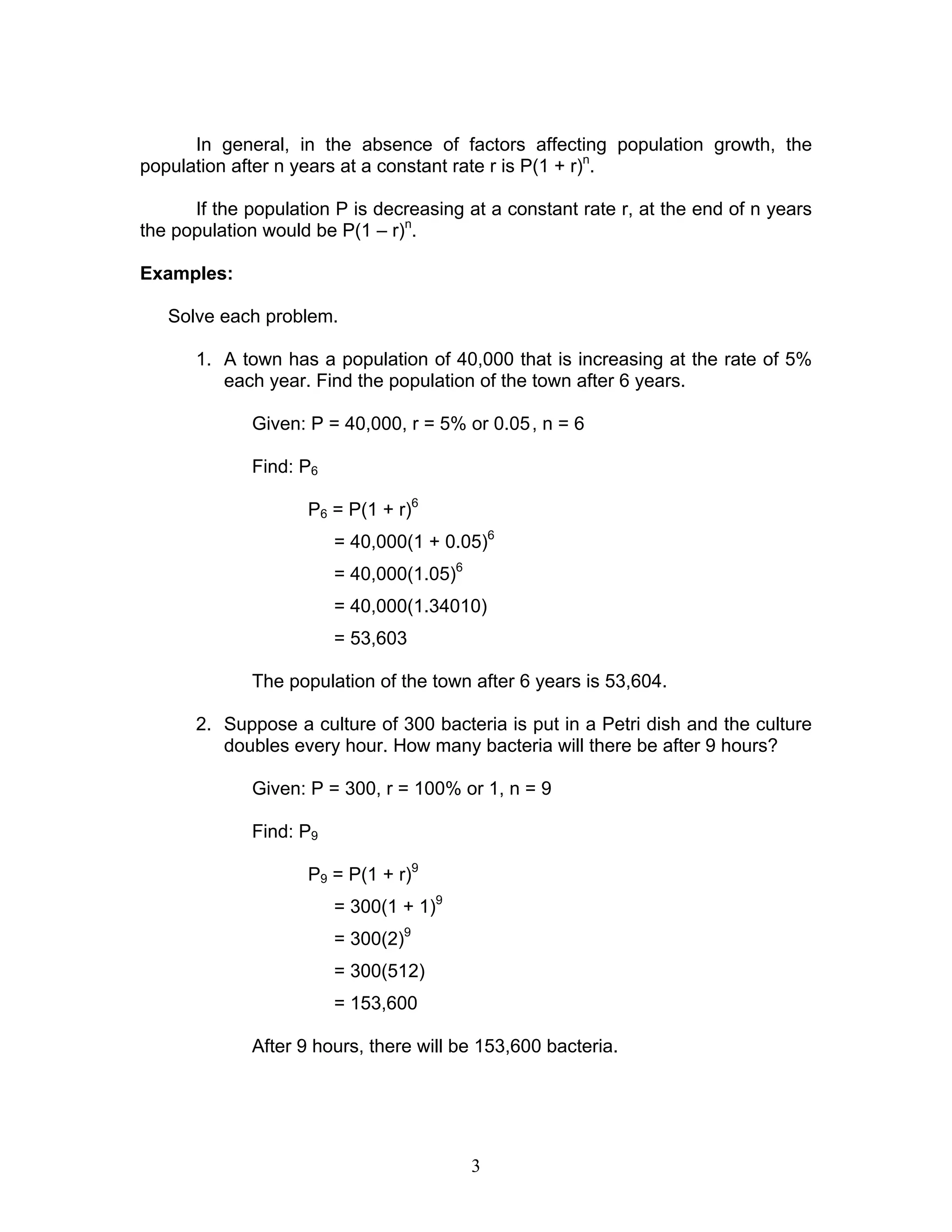 3
In general, in the absence of factors affecting population growth, the
population after n years at a constant rate r is P(1 + r)n
.
If the population P is decreasing at a constant rate r, at the end of n years
the population would be P(1 – r)n
.
Examples:
Solve each problem.
1. A town has a population of 40,000 that is increasing at the rate of 5%
each year. Find the population of the town after 6 years.
Given: P = 40,000, r = 5% or 0.05, n = 6
Find: P6
P6 = P(1 + r)6
= 40,000(1 + 0.05)6
= 40,000(1.05)6
= 40,000(1.34010)
= 53,603
The population of the town after 6 years is 53,604.
2. Suppose a culture of 300 bacteria is put in a Petri dish and the culture
doubles every hour. How many bacteria will there be after 9 hours?
Given: P = 300, r = 100% or 1, n = 9
Find: P9
P9 = P(1 + r)9
= 300(1 + 1)9
= 300(2)9
= 300(512)
= 153,600
After 9 hours, there will be 153,600 bacteria.
 