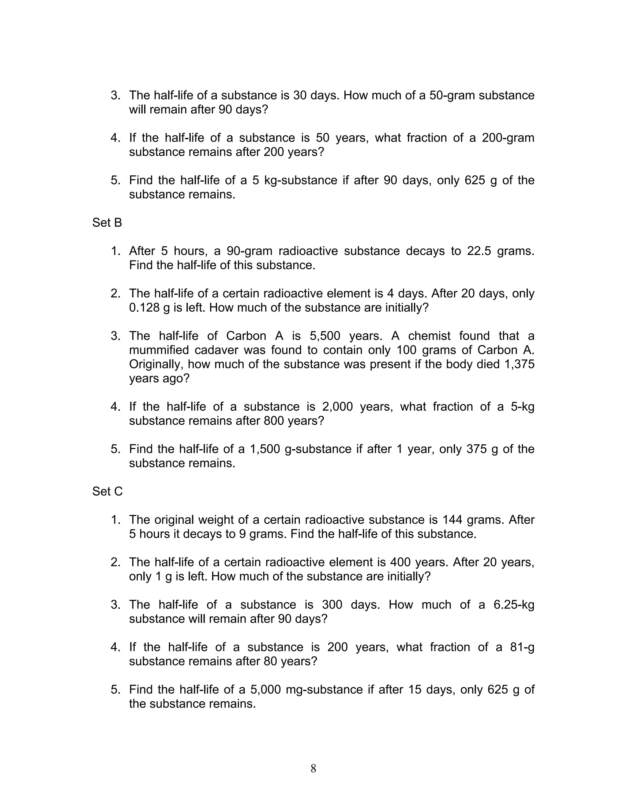 8
3. The half-life of a substance is 30 days. How much of a 50-gram substance
will remain after 90 days?
4. If the half-life of a substance is 50 years, what fraction of a 200-gram
substance remains after 200 years?
5. Find the half-life of a 5 kg-substance if after 90 days, only 625 g of the
substance remains.
Set B
1. After 5 hours, a 90-gram radioactive substance decays to 22.5 grams.
Find the half-life of this substance.
2. The half-life of a certain radioactive element is 4 days. After 20 days, only
0.128 g is left. How much of the substance are initially?
3. The half-life of Carbon A is 5,500 years. A chemist found that a
mummified cadaver was found to contain only 100 grams of Carbon A.
Originally, how much of the substance was present if the body died 1,375
years ago?
4. If the half-life of a substance is 2,000 years, what fraction of a 5-kg
substance remains after 800 years?
5. Find the half-life of a 1,500 g-substance if after 1 year, only 375 g of the
substance remains.
Set C
1. The original weight of a certain radioactive substance is 144 grams. After
5 hours it decays to 9 grams. Find the half-life of this substance.
2. The half-life of a certain radioactive element is 400 years. After 20 years,
only 1 g is left. How much of the substance are initially?
3. The half-life of a substance is 300 days. How much of a 6.25-kg
substance will remain after 90 days?
4. If the half-life of a substance is 200 years, what fraction of a 81-g
substance remains after 80 years?
5. Find the half-life of a 5,000 mg-substance if after 15 days, only 625 g of
the substance remains.
 