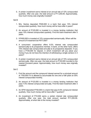 11
5. A certain investment earns interest at an annual rate of 12% compounded
quarterly. After one year, the total amount is P11,255.09. Approximately,
how much money was originally invested?
Set B
1. Mrs. Santos deposited P500,000 in a bank that pays 15% interest
compounded quarterly. How much money will he have after 4 years?
2. An amount of P125,000 is invested in a money lending institution that
pays 10% interest compounded quarterly. Find the total investment after 5
years.
3. If P450,000 is invested at 12% compounded semiannually. When will the
amount of investment be P477,000?
4. A consumers’ cooperative offers 8.5% interest rate compounded
semiannually to its prospective member. A bank, on the other hand, offers
10% interest rate compounded annually to its prospective depositor. If you
have a P100,000 for deposit, in which investment will you place your
money if you do not have the intention of withdrawing a single centavo in 3
years?
5. A certain investment earns interest at an annual rate of 15% compounded
semiannually. After one year, the total amount is P150,000 rounded to the
nearest thousand pesos. Approximately, how much money was originally
invested?
Set C
1. Find the amount and the compound interest earned for a principal amount
of P20,000 if it is allowed to accumulate for one and a half years at 30%
interest compounded monthly.
2. An amount of P123,500 is invested in a money lending institution that
pays 7.5% interest compounded annually. Find the total investment after 3
years.
3. An OFW deposited P750,000 in a bank that pays 8.5% compound interest
quarterly. How much money will he have after 7 quarters?
4. An investment of P10,000 earns a certain interest rate compounded
quarterly. After one year, the total amount reached P11,255.09.
Approximately, at what rate is the money invested?
 