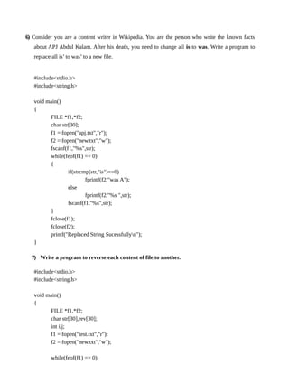 6) Consider you are a content writer in Wikipedia. You are the person who write the known facts
about APJ Abdul Kalam. After his death, you need to change all is to was. Write a program to
replace all is’ to was’ to a new file.
#include<stdio.h>
#include<string.h>
void main()
{
FILE *f1,*f2;
char str[30];
f1 = fopen("apj.txt","r");
f2 = fopen("new.txt","w");
fscanf(f1,"%s",str);
while(feof(f1) == 0)
{
if(strcmp(str,"is")==0)
fprintf(f2,"was A");
else
fprintf(f2,"%s ",str);
fscanf(f1,"%s",str);
}
fclose(f1);
fclose(f2);
printf("Replaced String Sucessfullyn");
}
7) Write a program to reverse each content of file to another.
#include<stdio.h>
#include<string.h>
void main()
{
FILE *f1,*f2;
char str[30],rev[30];
int i,j;
f1 = fopen("test.txt","r");
f2 = fopen("new.txt","w");
while(feof(f1) == 0)
 