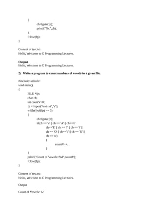 {
ch=fgetc(fp);
printf("%c",ch);
}
fclose(fp);
}
Content of test.txt
Hello, Welcome to C Programming Lectures.
Output
Hello, Welcome to C Programming Lectures.
2) Write a program to count numbers of vowels in a given file.
#include<stdio.h>
void main()
{
FILE *fp;
char ch;
int countV=0;
fp = fopen("test.txt","r");
while(feof(fp) == 0)
{
ch=fgetc(fp);
if(ch == 'a' || ch == 'A' || ch=='e'
ch=='E' || ch == 'I' || ch == 'i' ||
ch == 'O' || ch=='o' || ch == 'U' ||
ch == 'u')
{
countV++;
}
}
printf("Count of Vowels=%d",countV);
fclose(fp);
}
Content of test.txt
Hello, Welcome to C Programming Lectures.
Output
Count of Vowels=12
 