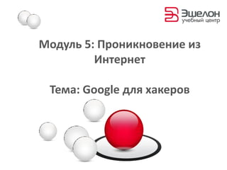 Модуль 5:Проникновение из Интернет Тема: Google для хакеров 