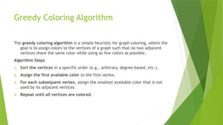 Greedy Coloring Algorithm
The greedy coloring algorithm is a simple heuristic for graph coloring, where the
goal is to assign colors to the vertices of a graph such that no two adjacent
vertices share the same color while using as few colors as possible.
Algorithm Steps
1. Sort the vertices in a specific order (e.g., arbitrary, degree-based, etc.).
2. Assign the first available color to the first vertex.
3. For each subsequent vertex, assign the smallest available color that is not
used by its adjacent vertices.
4. Repeat until all vertices are colored.
 