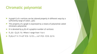 Chromatic polynomial
 A graph G of n vertices can be colored properly in different ways by a
sufficiently large of colors. ꭓ(G)
 This property of a graph is expressed by a means of polynomial called
chromatic polynomial
 It is denoted by pn(λ) of a graph(n=number of vertices)
 Pn (λ) = ∑ci(λ /!i) Where i range from 1 to n
 Pn(λ)=c1* λ /!1+c2* λ*(λ -1)/!2+….+cn* λ*(λ -1)*(λ -2)/!n
 