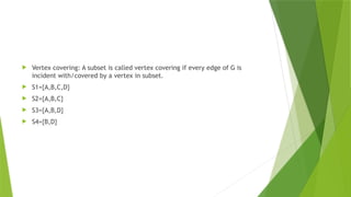  Vertex covering: A subset is called vertex covering if every edge of G is
incident with/covered by a vertex in subset.
 S1={A,B,C,D}
 S2={A,B,C}
 S3={A,B,D}
 S4={B,D}
 