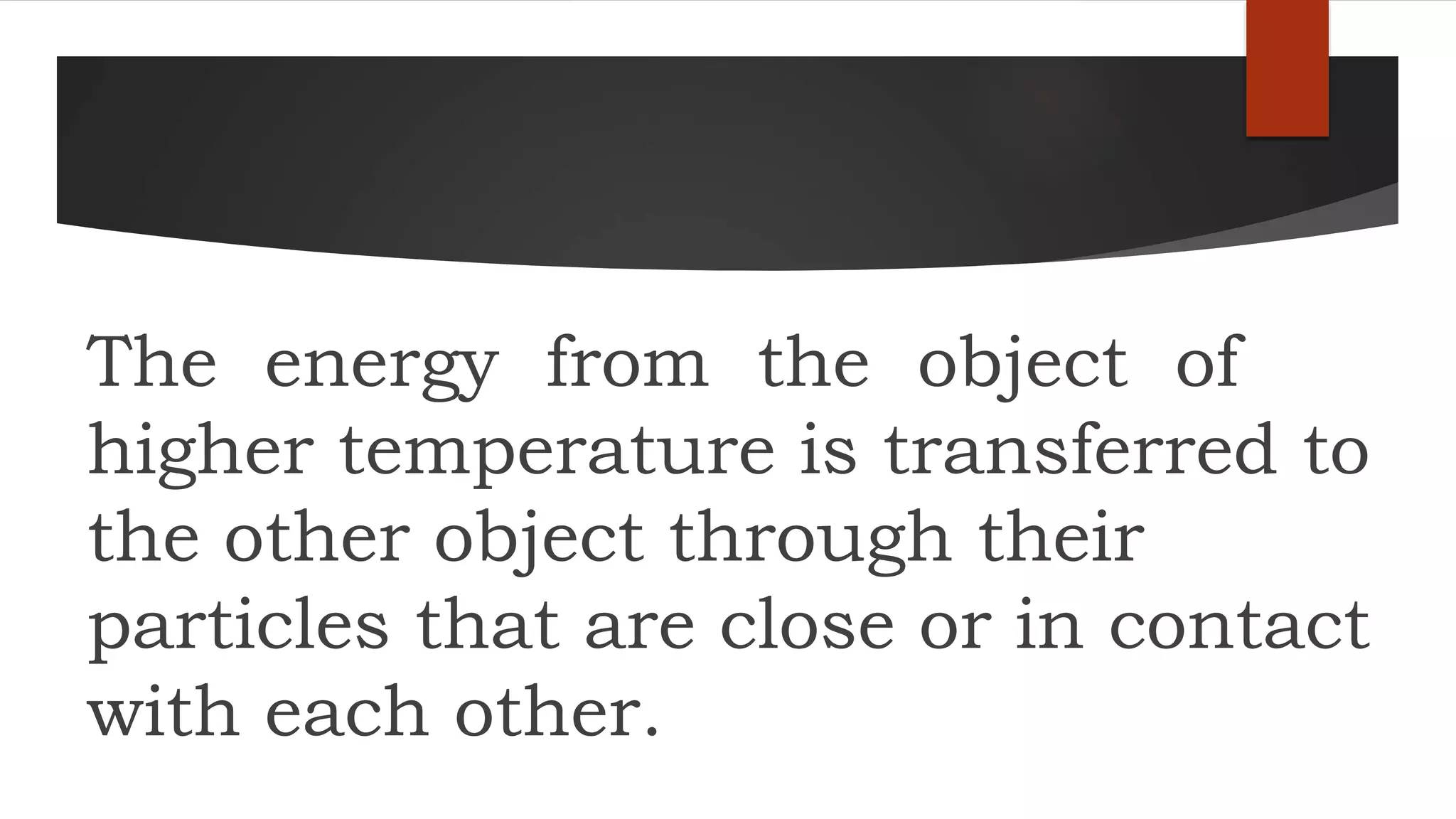 The energy from the object of
higher temperature is transferred to
the other object through their
particles that are close or in contact
with each other.
 