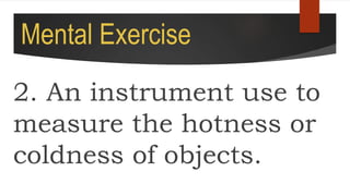 Mental Exercise
2. An instrument use to
measure the hotness or
coldness of objects.
 