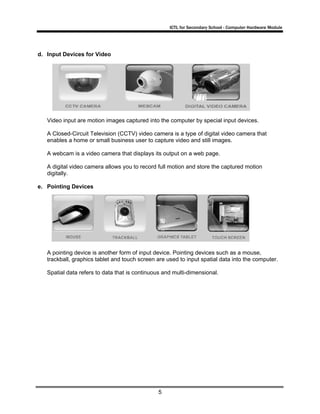 ICTL for Secondary School - Computer Hardware Module
5
d. Input Devices for Video
Video input are motion images captured into the computer by special input devices.
A Closed-Circuit Television (CCTV) video camera is a type of digital video camera that
enables a home or small business user to capture video and still images.
A webcam is a video camera that displays its output on a web page.
A digital video camera allows you to record full motion and store the captured motion
digitally.
e. Pointing Devices
A pointing device is another form of input device. Pointing devices such as a mouse,
trackball, graphics tablet and touch screen are used to input spatial data into the computer.
Spatial data refers to data that is continuous and multi-dimensional.
 