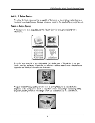 ICTL for Secondary School - Computer Hardware Module
6
Activity 2: Output Devices
An output device is hardware that is capable of delivering or showing information to one or
more users. An output device displays, prints and presents the results of a computer’s work.
Types of Output Devices
A display device is an output device that visually conveys texts, graphics and video
information.
A monitor is an example of an output device that can be used to display text. It can also
display graphics and video. It is similar to a television set that accepts video signals from a
computer and displays information on its screen.
A Liquid Crystal Display (LCD) projector uses its own light source to project what is
displayed on the computer on a wall or projection screen. A digital light processing (DLP)
projector uses tiny mirrors to reflect light which can be seen clearly in a well-lit room.
 