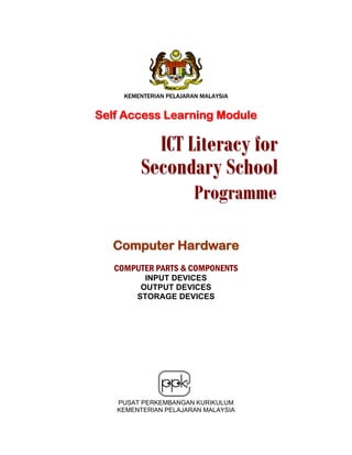 KEMENTERIAN PELAJARAN MALAYSIA

Self Access Learning Module

ICT Literacy for
Secondary School
Programme

Computer Hardware
COMPUTER PARTS & COMPONENTS
INPUT DEVICES
OUTPUT DEVICES
STORAGE DEVICES

PUSAT PERKEMBANGAN KURIKULUM
KEMENTERIAN PELAJARAN MALAYSIA

 