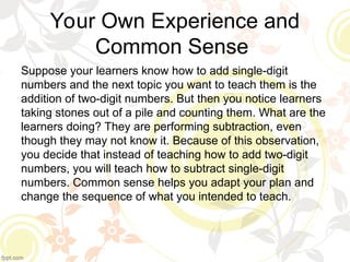 Your Own Experience and
Common Sense
Suppose your learners know how to add single-digit
numbers and the next topic you want to teach them is the
addition of two-digit numbers. But then you notice learners
taking stones out of a pile and counting them. What are the
learners doing? They are performing subtraction, even
though they may not know it. Because of this observation,
you decide that instead of teaching how to add two-digit
numbers, you will teach how to subtract single-digit
numbers. Common sense helps you adapt your plan and
change the sequence of what you intended to teach.
 