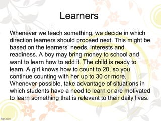 Learners
Whenever we teach something, we decide in which
direction learners should proceed next. This might be
based on the learners’ needs, interests and
readiness. A boy may bring money to school and
want to learn how to add it. The child is ready to
learn. A girl knows how to count to 20, so you
continue counting with her up to 30 or more.
Whenever possible, take advantage of situations in
which students have a need to learn or are motivated
to learn something that is relevant to their daily lives.
 