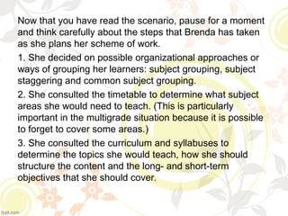 Now that you have read the scenario, pause for a moment
and think carefully about the steps that Brenda has taken
as she plans her scheme of work.
1. She decided on possible organizational approaches or
ways of grouping her learners: subject grouping, subject
staggering and common subject grouping.
2. She consulted the timetable to determine what subject
areas she would need to teach. (This is particularly
important in the multigrade situation because it is possible
to forget to cover some areas.)
3. She consulted the curriculum and syllabuses to
determine the topics she would teach, how she should
structure the content and the long- and short-term
objectives that she should cover.
 