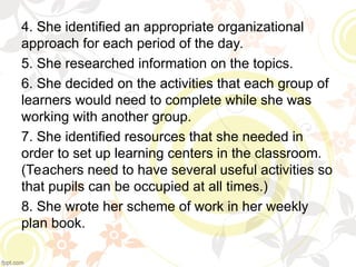 4. She identified an appropriate organizational
approach for each period of the day.
5. She researched information on the topics.
6. She decided on the activities that each group of
learners would need to complete while she was
working with another group.
7. She identified resources that she needed in
order to set up learning centers in the classroom.
(Teachers need to have several useful activities so
that pupils can be occupied at all times.)
8. She wrote her scheme of work in her weekly
plan book.
 