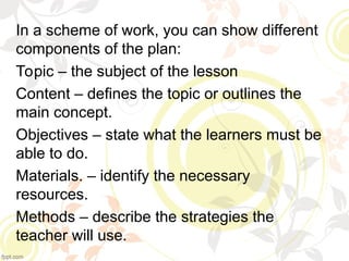 In a scheme of work, you can show different
components of the plan:
Topic – the subject of the lesson
Content – defines the topic or outlines the
main concept.
Objectives – state what the learners must be
able to do.
Materials. – identify the necessary
resources.
Methods – describe the strategies the
teacher will use.
 