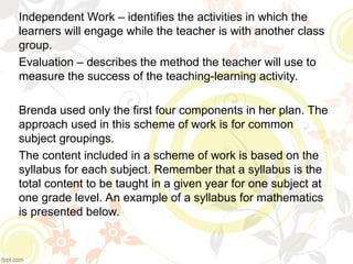 Independent Work – identifies the activities in which the
learners will engage while the teacher is with another class
group.
Evaluation – describes the method the teacher will use to
measure the success of the teaching-learning activity.
Brenda used only the first four components in her plan. The
approach used in this scheme of work is for common
subject groupings.
The content included in a scheme of work is based on the
syllabus for each subject. Remember that a syllabus is the
total content to be taught in a given year for one subject at
one grade level. An example of a syllabus for mathematics
is presented below.
 