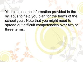 You can use the information provided in the
syllabus to help you plan for the terms of the
school year. Note that you might need to
spread out difficult competencies over two or
three terms.
 