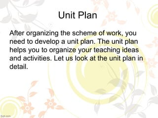Unit Plan
After organizing the scheme of work, you
need to develop a unit plan. The unit plan
helps you to organize your teaching ideas
and activities. Let us look at the unit plan in
detail.
 